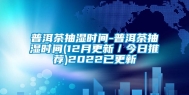 普洱茶抽湿时间-普洱茶抽湿时间(12月更新／今日推荐)2022已更新